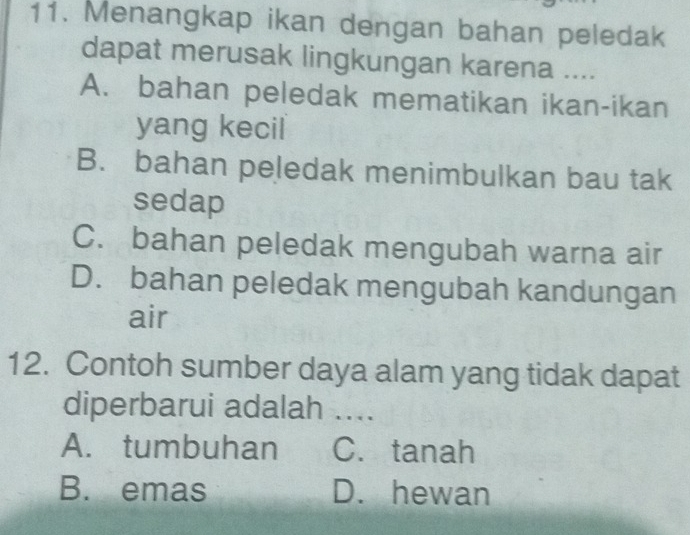 Menangkap ikan dengan bahan peledak
dapat merusak lingkungan karena ....
A. bahan peledak mematikan ikan-ikan
yang kecil
B. bahan peledak menimbulkan bau tak
sedap
C. bahan peledak mengubah warna air
D. bahan peledak mengubah kandungan
air
12. Contoh sumber daya alam yang tidak dapat
diperbarui adalah ....
A. tumbuhan C. tanah
B. emas D. hewan