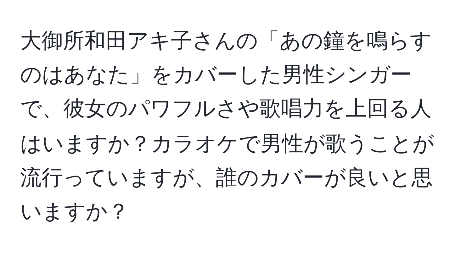 大御所和田アキ子さんの「あの鐘を鳴らすのはあなた」をカバーした男性シンガーで、彼女のパワフルさや歌唱力を上回る人はいますか？カラオケで男性が歌うことが流行っていますが、誰のカバーが良いと思いますか？