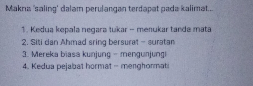 Makna ‘saling’ dalam perulangan terdapat pada kalimat...
1. Kedua kepala negara tukar - menukar tanda mata
2. Siti dan Ahmad sring bersurat - suratan
3. Mereka biasa kunjung - mengunjungi
4. Kedua pejabat hormat - menghormati