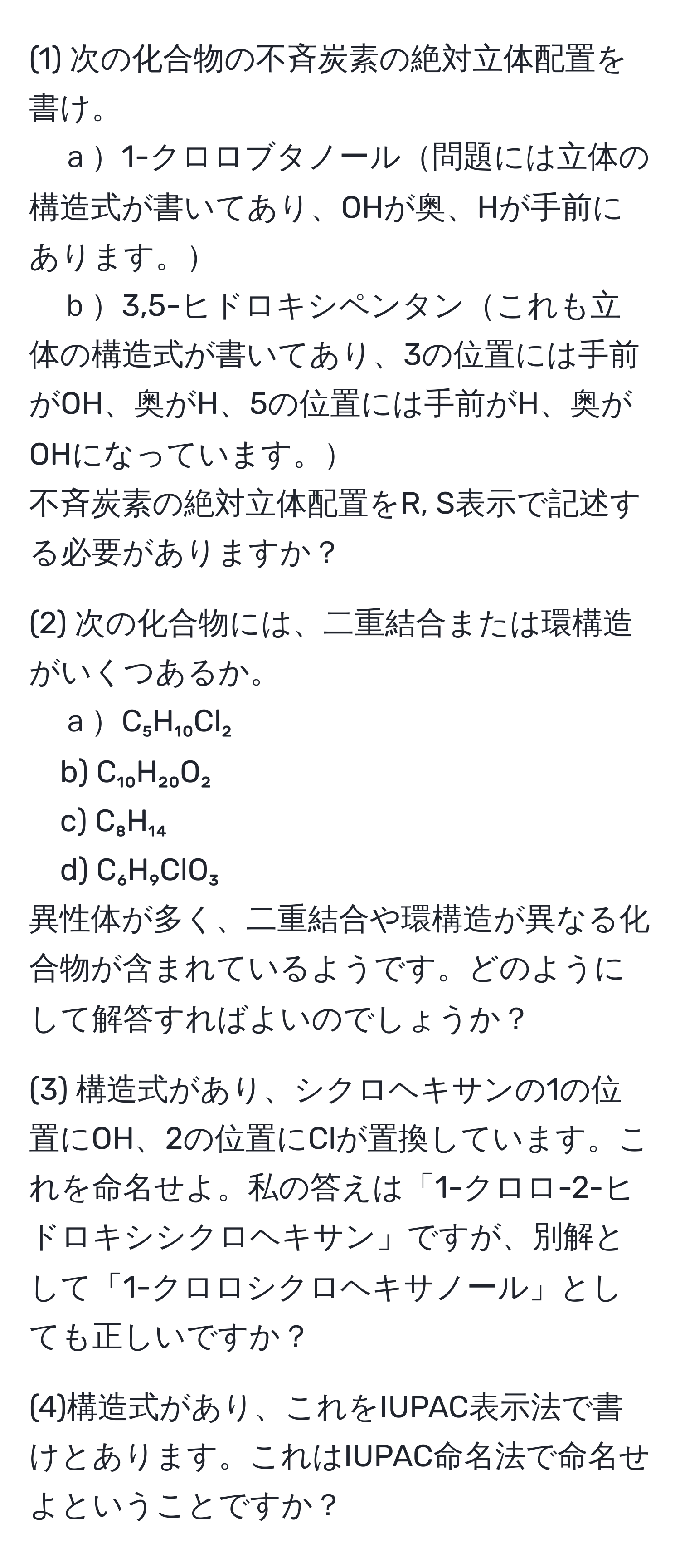 (1) 次の化合物の不斉炭素の絶対立体配置を書け。  
ａ1-クロロブタノール問題には立体の構造式が書いてあり、OHが奥、Hが手前にあります。  
ｂ3,5-ヒドロキシペンタンこれも立体の構造式が書いてあり、3の位置には手前がOH、奥がH、5の位置には手前がH、奥がOHになっています。  
不斉炭素の絶対立体配置をR, S表示で記述する必要がありますか？  

(2) 次の化合物には、二重結合または環構造がいくつあるか。  
ａC₅H₁₀Cl₂  
b) C₁₀H₂₀O₂  
c) C₈H₁₄  
d) C₆H₉ClO₃  
異性体が多く、二重結合や環構造が異なる化合物が含まれているようです。どのようにして解答すればよいのでしょうか？  

(3) 構造式があり、シクロヘキサンの1の位置にOH、2の位置にClが置換しています。これを命名せよ。私の答えは「1-クロロ-2-ヒドロキシシクロヘキサン」ですが、別解として「1-クロロシクロヘキサノール」としても正しいですか？  

(4)構造式があり、これをIUPAC表示法で書けとあります。これはIUPAC命名法で命名せよということですか？