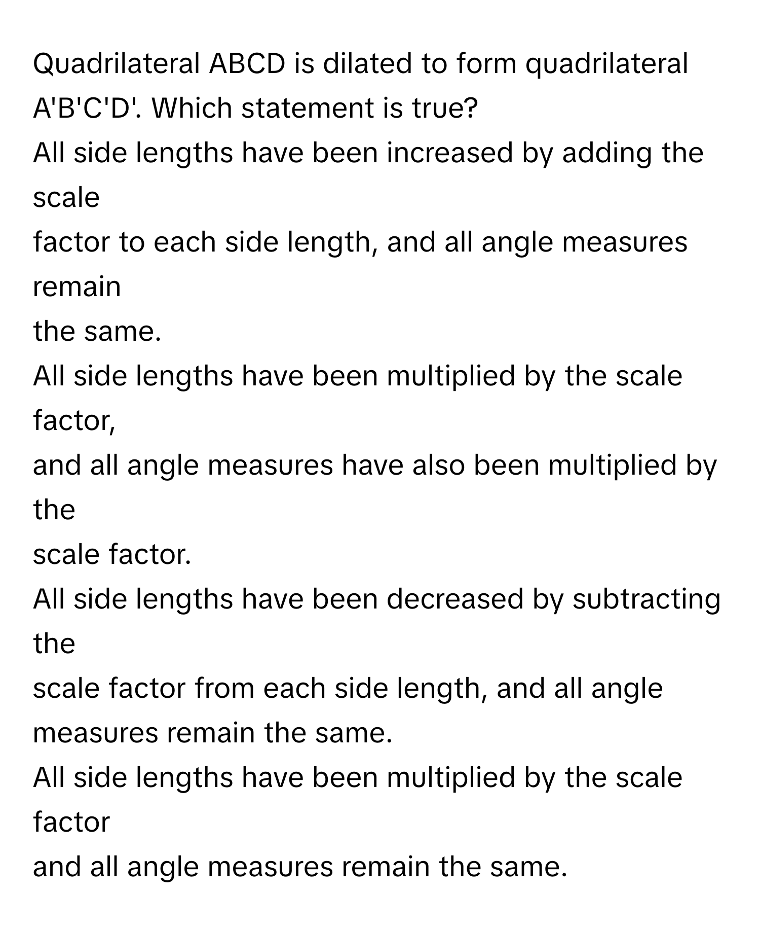 Quadrilateral ABCD is dilated to form quadrilateral A'B'C'D'. Which statement is true?

All side lengths have been increased by adding the scale
factor to each side length, and all angle measures remain
the same.

All side lengths have been multiplied by the scale factor,
and all angle measures have also been multiplied by the
scale factor.

All side lengths have been decreased by subtracting the
scale factor from each side length, and all angle
measures remain the same.

All side lengths have been multiplied by the scale factor
and all angle measures remain the same.