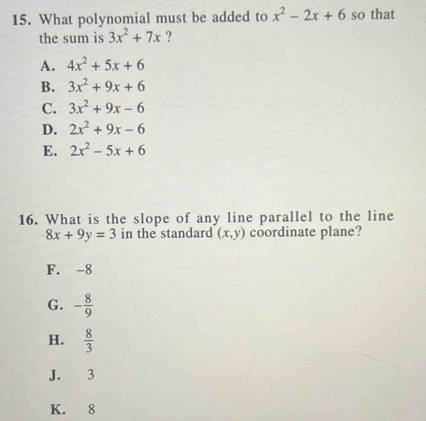 What polynomial must be added to x^2-2x+6 so that
the sum is 3x^2+7x ?
A. 4x^2+5x+6
B. 3x^2+9x+6
C. 3x^2+9x-6
D. 2x^2+9x-6
E. 2x^2-5x+6
16. What is the slope of any line parallel to the line
8x+9y=3 in the standard (x,y) coordinate plane?
F. -8
G. - 8/9 
H.  8/3 
J. 3
K. 8