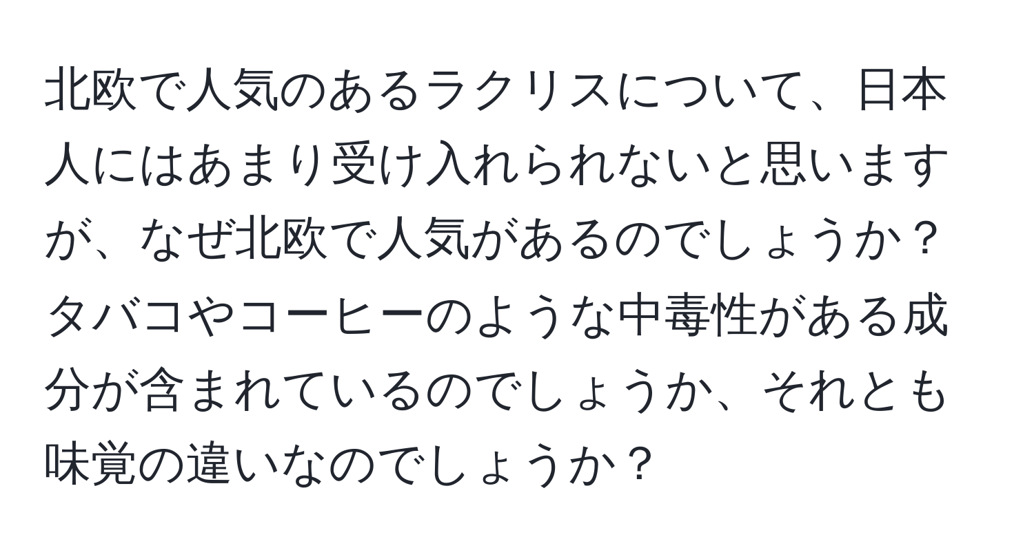 北欧で人気のあるラクリスについて、日本人にはあまり受け入れられないと思いますが、なぜ北欧で人気があるのでしょうか？タバコやコーヒーのような中毒性がある成分が含まれているのでしょうか、それとも味覚の違いなのでしょうか？