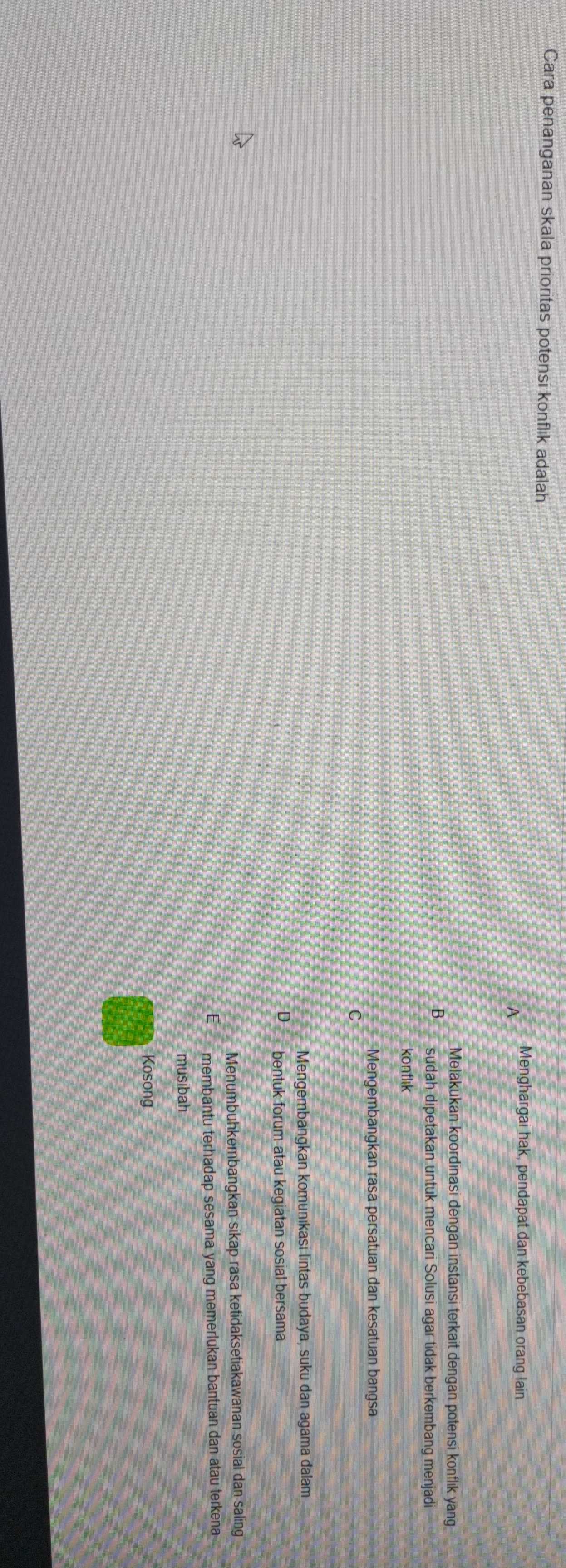 Cara penanganan skala prioritas potensi konflik adalah
A Menghargai hak, pendapat dan kebebasan orang lain
Melakukan koordinasi dengan instansi terkait dengan potensi konflik yang
B sudah dipetakan untuk mencari Solusi agar tidak berkembang menjadi
konflik
* Mengembangkan rasá persatuan dan kesatuan bangsa.
C
Mengembangkan komunikasi lintas budaya, suku dan agama dalam
D bentuk forum atau kegiatan sosial bersama
Menumbuhkembangkan sikap rasa ketidaksetiakawanan sosial dan saling
E membantu terhadap sesama yang memerlukan bantuan dan atau terkena
musibah
Kosong