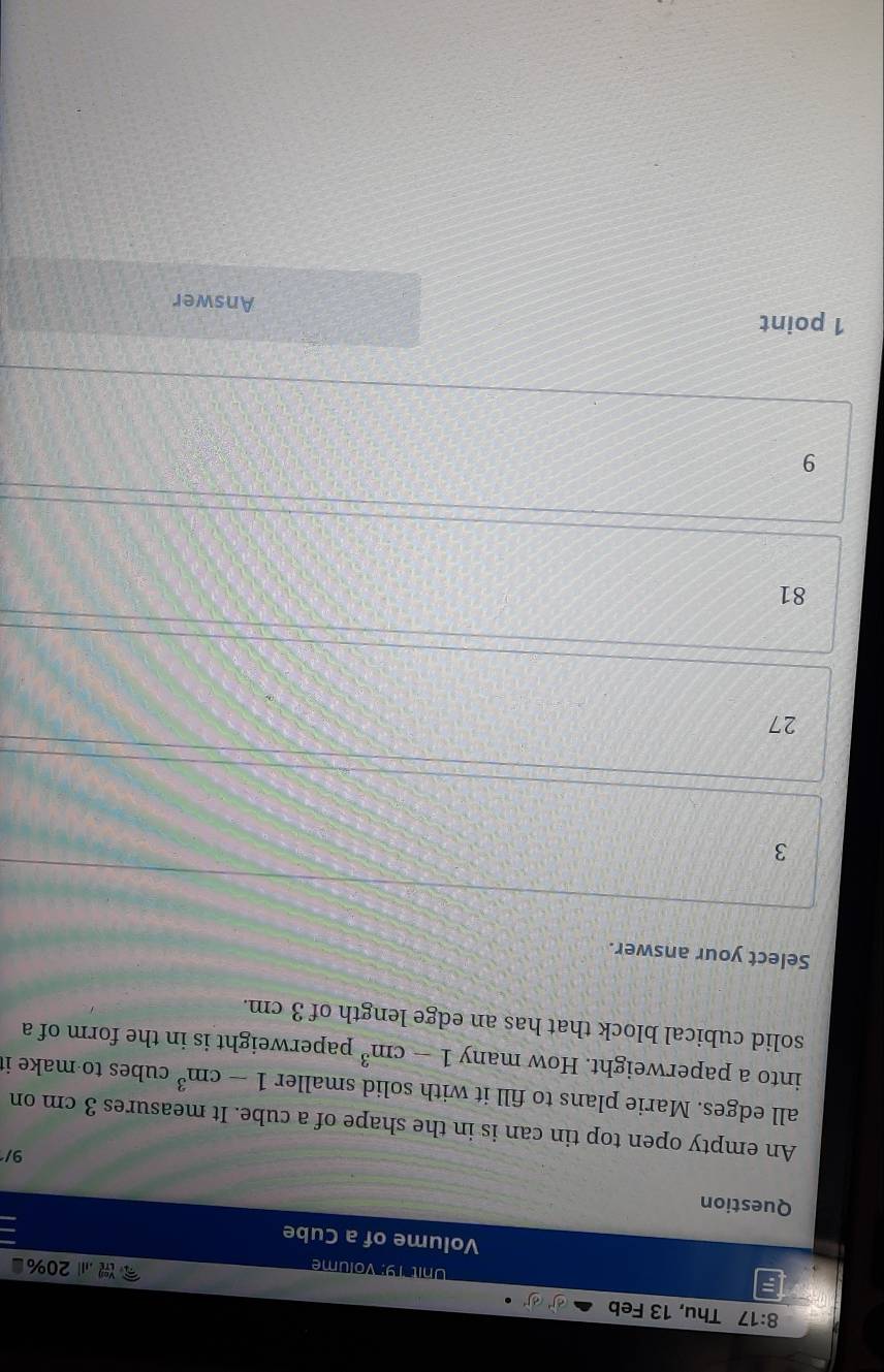 8:17 Thu, 13 Feb
Unit 19: Volume ., 20%
Volume of a Cube
Question
9/
An empty open top tin can is in the shape of a cube. It measures 3 cm on
all edges. Marie plans to fill it with solid smaller 1-cm^3 cubes to make it
into a paperweight. How many 1-cm^3 paperweight is in the form of a
solid cubical block that has an edge length of 3 cm.
Select your answer.
3
27
81
9
1 point Answer