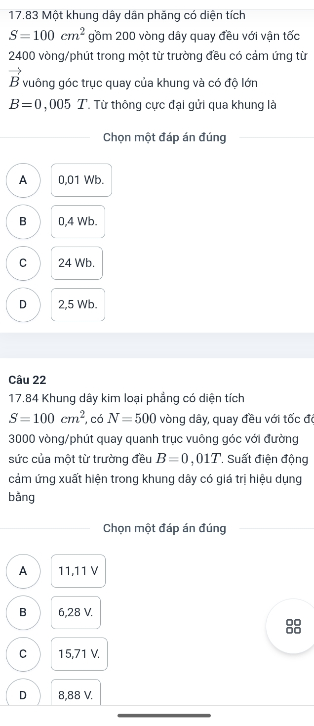 17.83 Một khung dây dần phẳng có diện tích
S=100cm^2 gồm 200 vòng dây quay đều với vận tốc
2400 vòng /phút trong một từ trường đều có cảm ứng từ
vector B vuông góc trục quay của khung và có độ lớn
B=0 , 005 T. Từ thông cực đại gửi qua khung là
Chọn một đáp án đúng
A 0,01 Wb.
B 0,4 Wb.
C 24 Wb.
D 2,5 Wb.
Câu 22
17. 84 Khung dây kim loại phẳng có diện tích
S=100cm^2 , có N=500 vòng dây, quay đều với tốc đi
3000 vòng /phút quay quanh trục vuông góc với đường
sức của một từ trường đều B=0,01T. Suất điện động
cảm ứng xuất hiện trong khung dây có giá trị hiệu dụng
bằng
Chọn một đáp án đúng
A 11,11 V
B 6,28 V.
88
C 15,71 V.
D 8,88 V.