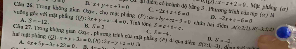 ) : x-z+2=0. Mặt phẳng (α)
J=0 B. x+y+z+3=0 C. -2x+z+6=0
Ấừ Út lại điểm có hoành độ bằng 3 . Phương trình của mp (α) là
Câu 26. Trong không gian Oxyz , cho mặt phẳng (P):
vuông góc với mặt phẳng (Q) :3x+y+z+4=0. Tính tổng ax+by+cz-9=0 S=a+b+c. chứa hai điểm A(3;2;1), B(-3;5;2)
A. S=-12.
D. -2x+z-6=0
B. S=2. C. S=-4. 
Câu 27. Trong không gian Oxyz , phương trình của mặt phẳng (P) đi qua điểm B(2;1;-3) S=-2. 
hai mặt phẳng (Q):x+y+3z=0, (R) :2x-y+z=0 là
D.
A. 4x+5y-3z+22=0. B. 4x-5
: đồng thời xuộng