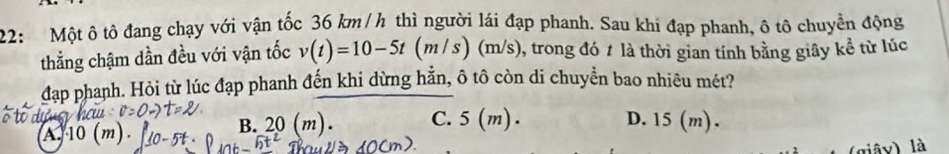 22: Một ô tô đang chạy với vận tốc 36 km / h thì người lái đạp phanh. Sau khi đạp phanh, ô tô chuyển động
thẳng chậm dần đều với vận tốc v(t)=10-5t(m/s) ) (m/s), trong đó # là thời gian tính bằng giây kể từ lúc
đạp phanh. Hỏi từ lúc đạp phanh đến khi dừng hằn, ô tô còn di chuyển bao nhiêu mét?
A.
B. 20(m). C. : 3 (m). D. 15 (m).
(giây) là