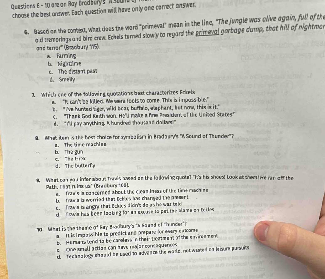 are on Ray Bradbury's A sould b
choose the best answer. Each question will have only one correct answer.
6. Based on the context, what does the word “primeval” mean in the line, “The jungle was alive again, full of the
old tremorings and bird crew. Eckels turned slowly to regard the primeval garbage dump, that hill of nightmar
and terror” (Bradbury 115).
a. Farming
b. Nighttime
c. The distant past
d. Smelly
7. Which one of the following quotations best characterizes Eckels
a. “It can’t be killed. We were fools to come. This is impossible.”
b. “I’ve hunted tiger, wild boar, buffalo, elephant, but now, this is it.”
c. “Thank God Keith won. He’ll make a fne President of the United States”
d. “I’ll pay anything. A hundred thousand dollars!”
8. What item is the best choice for symbolism in Bradbury’s “A Sound of Thunder”?
a. The time machine
b. The gun
c. The t-rex
d. The butterfly
9. What can you infer about Travis based on the following quote? “It’s his shoes! Look at them! He ran off the
Path. That ruins us" (Bradbury 108).
a. Travis is concerned about the cleanliness of the time machine
b. Travis is worried that Eckles has changed the present
c. Travis is angry that Eckles didn’t do as he was told
d. Travis has been looking for an excuse to put the blame on Eckles
10. What is the theme of Ray Bradbury’s “A Sound of Thunder”?
a. It is impossible to predict and prepare for every outcome
b. Humans tend to be careless in their treatment of the environment
c. One small action can have major consequences
d. Technology should be used to advance the world, not wasted on leisure pursuits