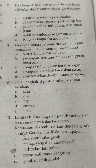 Pola langkah kaki dan ayunan lengan harus
dilakukan dalam satu rangkaian gerak supaya
g …
a. gerakan terjeda dengan istirahat
n b. ada perbedaan gerakan pada setiap fase
c. gerakan saling terhubung dan tidak
putus
d. mudah membedakan gerakan antarfase
si e. bergerak tanpa aba-aba irama
8. Gerakan senam irama diawali dengan
pemanasan dahulu yang bertujuan untuk ....
a. syarat dimulainya olahraga
b. persiapan sebelum melakukan gerak
lebih berat
a c. menjaga tubuh dalam kondisi bugar
d. mengurangi tingkat kesalahan gerak
e. menyesuaikan dengan irama pengiring
9. Pola langkah tiga dilakukan dengan ....
ketukan.
a. satu
b. dua
c. tiga
d. empat
e. lima
10. Langkah dua juga dapat divariasikan
berdasarkan arah dan kecepatan.
Kemudian dikombinasikan dengan gerak
lainnya. Gerakan ini dilakukan supaya ....
a. ada kontinuitas gerak
b. tenaga yang dikeluarkan kecil
c. terhindar dari cedera
d. mengikuti irama pengiring
e. gerakan lebih mudah