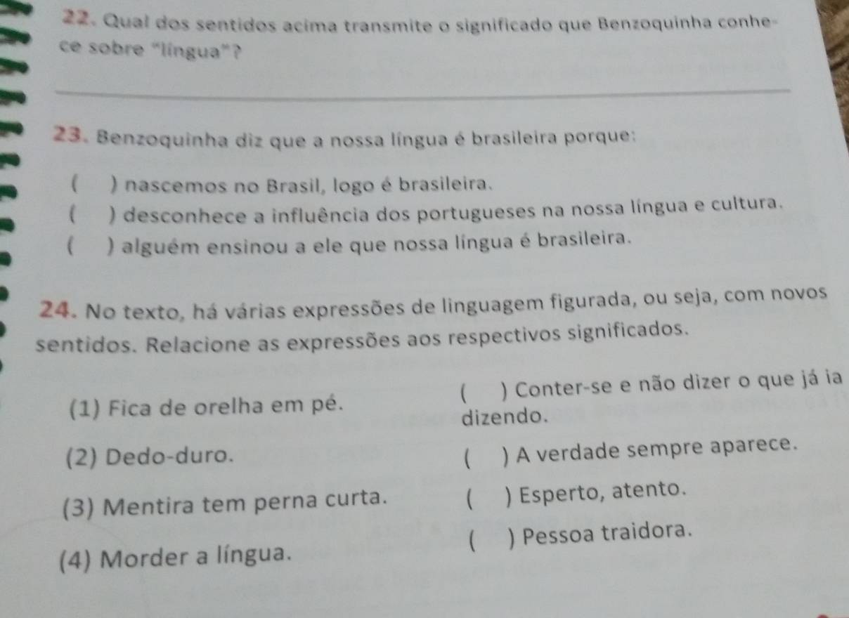 Qual dos sentidos acima transmite o significado que Benzoquinha conhe-
ce sobre “língua”?
_
23. Benzoquinha diz que a nossa língua é brasileira porque:
( ) nascemos no Brasil, logo é brasileira.
 ) desconhece a influência dos portugueses na nossa língua e cultura.
( ) alguém ensinou a ele que nossa língua é brasileira.
24. No texto, há várias expressões de linguagem figurada, ou seja, com novos
sentidos. Relacione as expressões aos respectivos significados.

(1) Fica de orelha em pé. ) Conter-se e não dizer o que já ia
dizendo.
(2) Dedo-duro.  ) A verdade sempre aparece.

(3) Mentira tem perna curta. ) Esperto, atento.

(4) Morder a língua. ) Pessoa traidora.