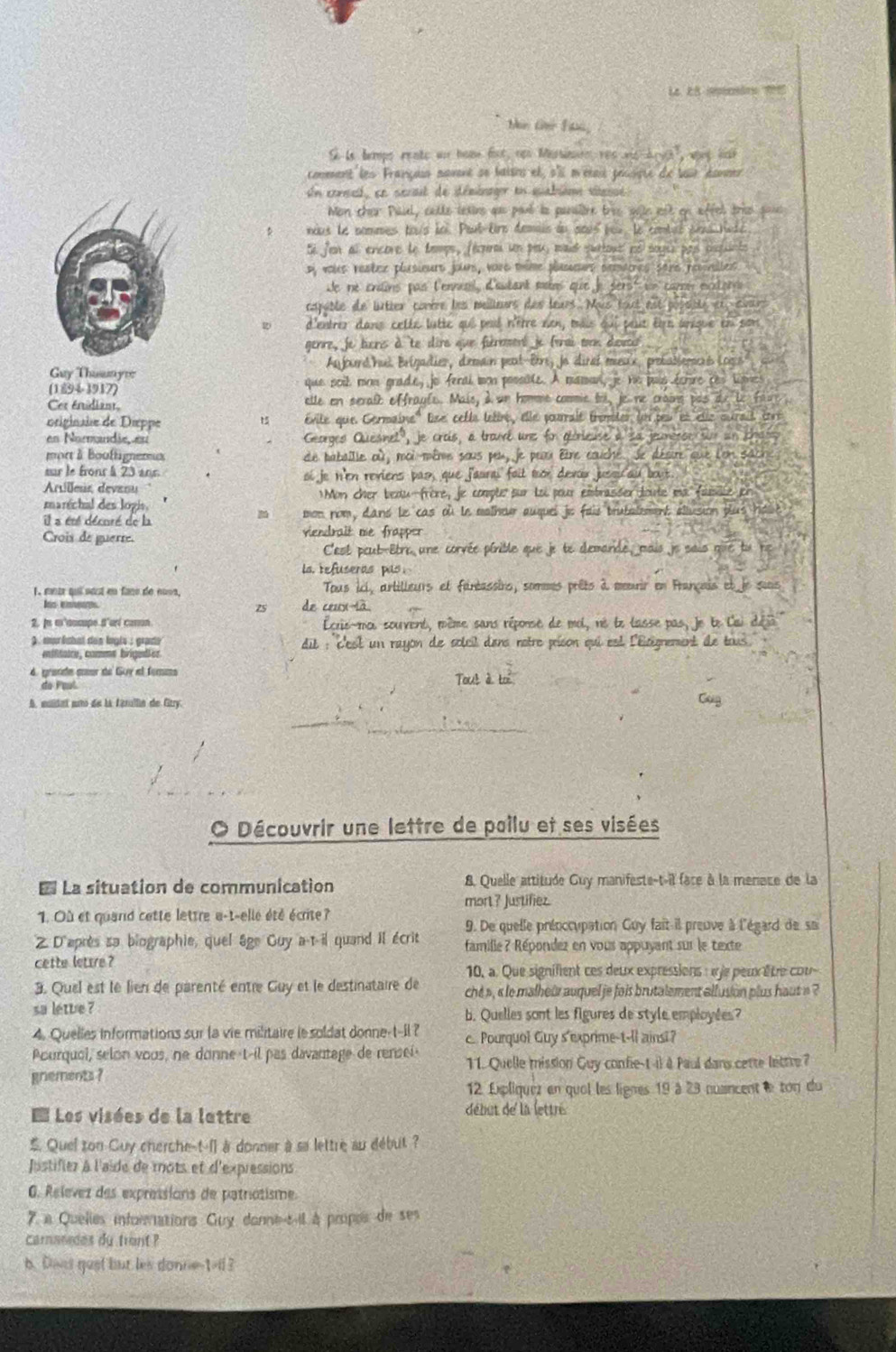 Se la tempe rente au hoae fist ops tr res nd Art, wat lar
commment les Françass mavnt se baisns et, s'l métait pousipte du lair éaner
Un consat, sn serait de itéménager en quabièm viéesse:
Mon cher Paul, cette texins que paut le panslère tree sele est en affel trie sons 
nous le nommes tous àoi. Paut-trs demais du sœus peu, le combéé deus tuté
Ee jen al encore le temps, fécorm un peu maid surtous né soges pas cssunte
D, voles reatce plusieurt jours, vare thime plaseurs pemaines sars recsnilles
de ne endins pas l'ennel, d'autant mars que je sers' i caró exiorrs
capuble de liutter comère les meilieurs des leurs. Mus tout est possite et avurs
2 d'entrer dans cetée lutte qui peué n'être nen, taiis qui peut êirt arique en son
genre, je tiers àte dire que firmment je forai cn dœuce
An jouend hus Brigadier, d'emain peut-Brre, jo diral meu'x, prebablemcrs Locs
Guy Thusnyre
(1894-3917) que soil mon grade, jo feral mon possble. A maman, je he puis ferire res limes
Cer énidiant, etle en serait effraule. Mais, à un homme commie tri, je ne craing pas de le fau
originaie de Dieppe Évite que Cermaine'' lee celle tetire, élle pourrait tremter loi peu et etle ourait  tré
en Normndie eu Georgeo Quesnel', je crois, a trand une for giorieuse a sa jeunerso sim an cha
mort à Booffignereux de babaille où, moi-même sous peu, je peux être couche. Je décire que lon sache.
sur le fronr à 23 ans. oi je n'en reviens pas, que f'aurai foit mor devor jussicau bout
Arilleus devanu
marrchal des logis. Mon cher bedu-frère, je comple sur toi pour embrasser toute ma fasille er
il a été décoré de la mon nom, dand le cas où le molhow auquei jie fois trutaement allusion blus holt 
Crois de guerte. viendrait me frapper
C'est peut-Etre une corvée pinible que je te demande, mais je sais que tu ne
ls refuseras pas
1, motr qui sest en fans de nuss, Tous ici, artilleurs et fantassirs, sommes prêts à memrir en Français et le suis
75 de ceux-là
2, je m'cumpe d'arí camon.  Lcris-moi souvent, même sans réponse de mol, né le lasse pas, Je le l'ai déjà 
) mur ishal des lngls : grade  dit : c'est un rayon de soleil dans rotre prison qui est l'Eicégnement de tous
miitaice, comme brigedler
4. grande aœor de Guy el femm Tout à to
do Faul
A. muldaí mito de la farillin de Citry. Gug
Découvrir une lettre de poilu et ses visées
* La situation de communication 8. Quelle attitude Guy manifeste-t-il face à la menace de la
mort? Justifiez.
1. Où et quand cette lettre e-t-elle été écrite?
9. De quelle prénccupation Guy fait il preuve à l'égard de su
Z D'après sa biographie, quel âge Guy a-t-il quand il écrit  famille ? Répondez en vous appuyant sur le texte
cette lettre ? 10, a. Que signifent ces deux expressions : je peux être cou
3. Quel est le lien de parenté entre Guy et le destinataire de che », « le malheur auquel je fois brutalement allusion plus haut » ?
sa letue ? b. Quelles sont les figures de style employées?
4. Quelles informations sur la vie militaire le soldat donne-t-il ?
Acurquol, selon voos, ne donne-t-il pas davantage de rensei c.. Pourquol Guy s'exprime-t-ll ainsi?
11. Quelle mission Guy confie-t-i) à Paul dans cette littre?
gnements ?
12. Expliquez en quoi les lignes 19 à 23 nuancent le ton du
E Les visées de la lettre  début de la lettré
 Quel zon Guy cherche-t-l] a donner a sa lettre au début ?
Justifier à l'aide de mots et d'expressions
G. Relevez des expressions de patnotisme.
7. a Quelies infornations Guy donne-t-il à propes de ses
camanedes du trant ?
b. Davs gust but les donne-t-ll?