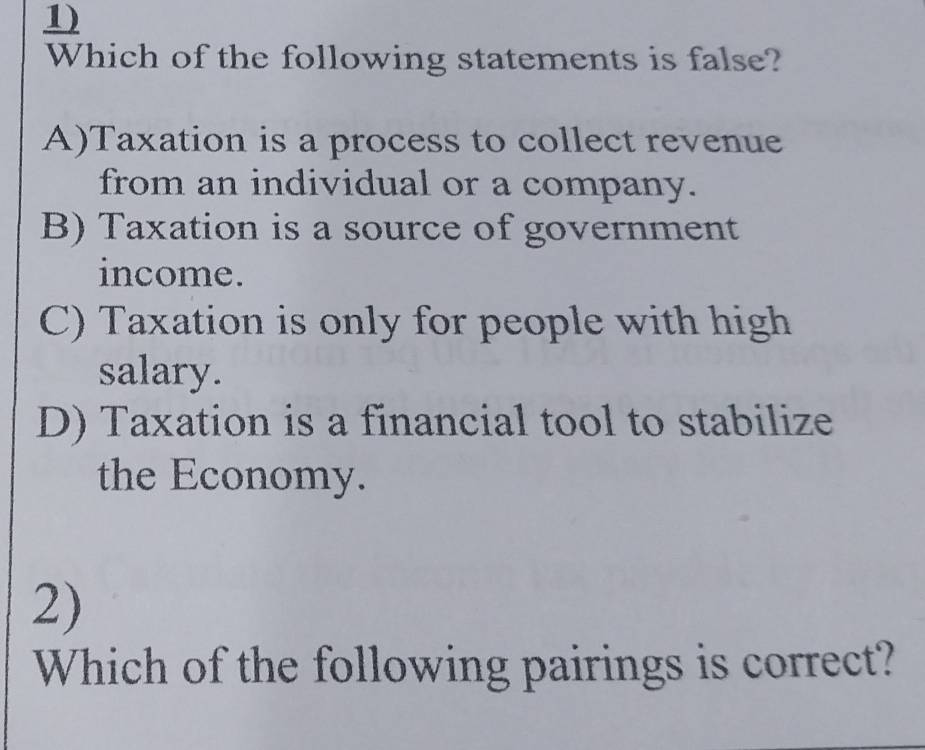 Which of the following statements is false?
A)Taxation is a process to collect revenue
from an individual or a company.
B) Taxation is a source of government
income.
C) Taxation is only for people with high
salary.
D) Taxation is a financial tool to stabilize
the Economy.
2)
Which of the following pairings is correct?