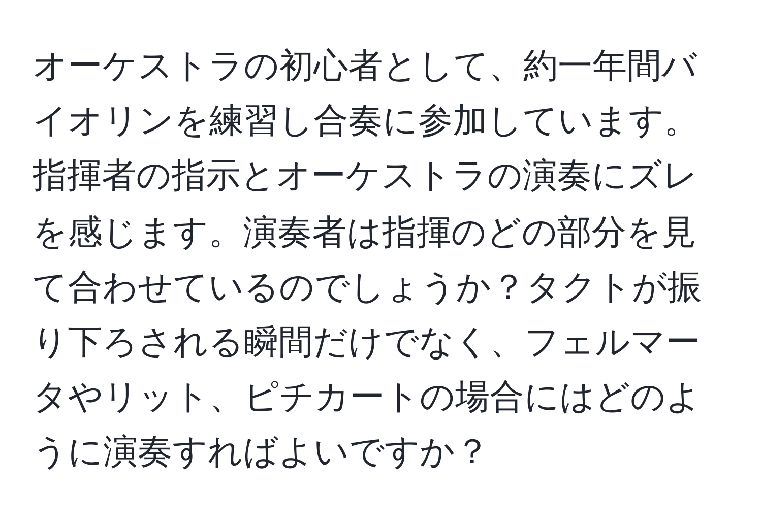 オーケストラの初心者として、約一年間バイオリンを練習し合奏に参加しています。指揮者の指示とオーケストラの演奏にズレを感じます。演奏者は指揮のどの部分を見て合わせているのでしょうか？タクトが振り下ろされる瞬間だけでなく、フェルマータやリット、ピチカートの場合にはどのように演奏すればよいですか？