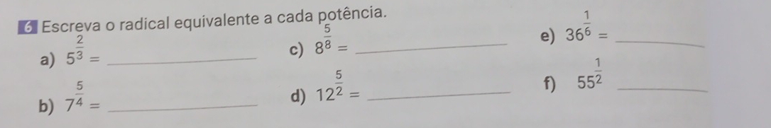 Escreva o radical equivalente a cada potência. 
a) 5^(frac 2)3= _ 
c) 8^(frac 5)8= _ 
e) 36^(frac 1)6= _ 
b) 7^(frac 5)4= _ 
d) 12^(frac 5)2= _ 
f) 55^(frac 1)2 _