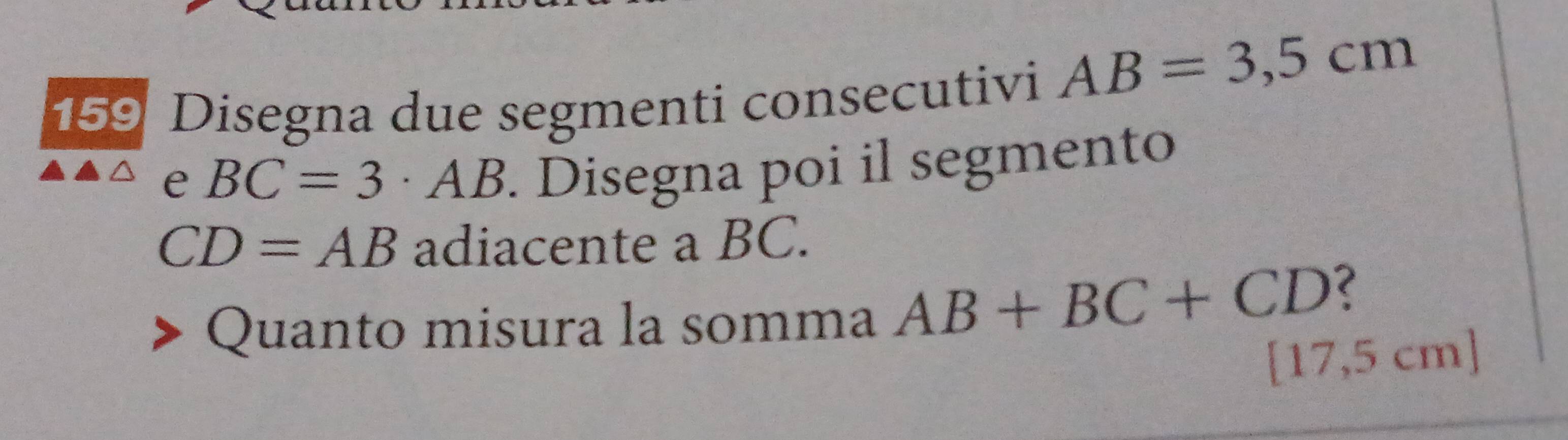 159 Disegna due segmenti consecutivi AB=3,5cm
e BC=3· AB Disegna poi il segmento
CD=AB adiacente a BC. 
Quanto misura la somma AB+BC+CD < 
<tex>[17,5 cm]