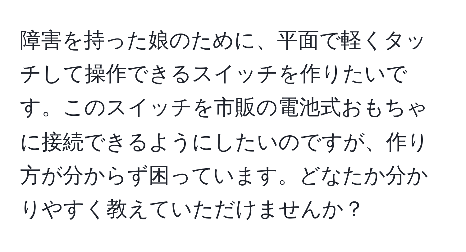 障害を持った娘のために、平面で軽くタッチして操作できるスイッチを作りたいです。このスイッチを市販の電池式おもちゃに接続できるようにしたいのですが、作り方が分からず困っています。どなたか分かりやすく教えていただけませんか？