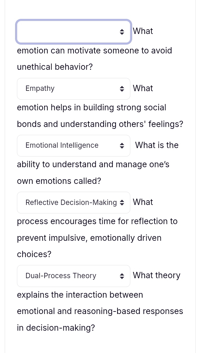 What 
emotion can motivate someone to avoid 
unethical behavior? 
Empathy What 
emotion helps in building strong social 
bonds and understanding others' feelings? 
Emotional Intelligence What is the 
ability to understand and manage one’s 
own emotions called? 
Reflective Decision-Making What 
process encourages time for reflection to 
prevent impulsive, emotionally driven 
choices? 
Dual-Process Theory What theory 
explains the interaction between 
emotional and reasoning-based responses 
in decision-making?