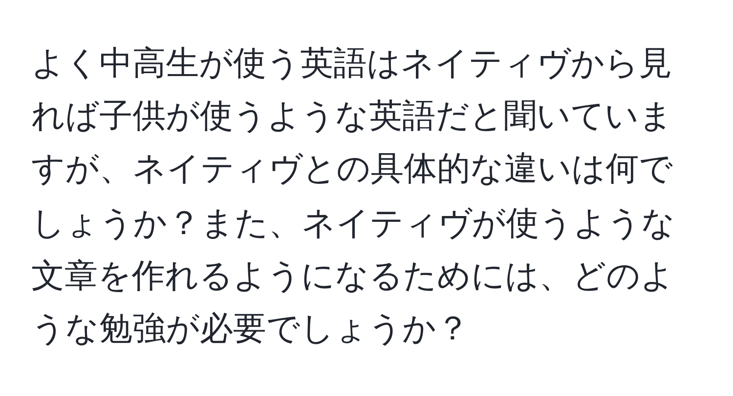 よく中高生が使う英語はネイティヴから見れば子供が使うような英語だと聞いていますが、ネイティヴとの具体的な違いは何でしょうか？また、ネイティヴが使うような文章を作れるようになるためには、どのような勉強が必要でしょうか？