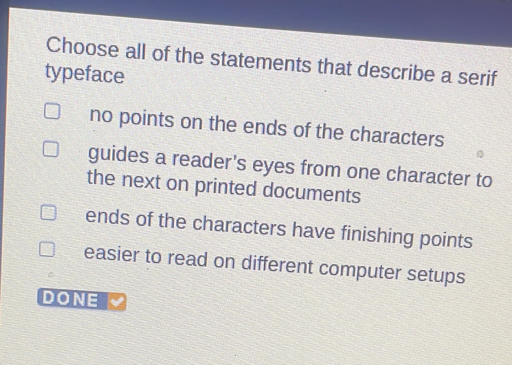 Choose all of the statements that describe a serif
typeface
no points on the ends of the characters
guides a reader's eyes from one character to
the next on printed documents
ends of the characters have finishing points
easier to read on different computer setups
DONE