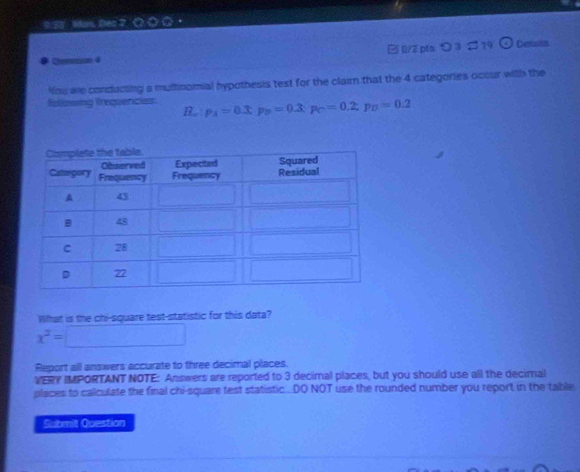 BS3 Man, Dec 2 Q 〇 ① 
Chmaine 4 □0/2 ptsつ③ 。14 Demaitn 
Hms are conducting a multinomial hypothesis test for the claim that the 4 categories occur with the 
foliowing frequencies. H_m:p_A=0.3:p_B=0.3:p_C=0.2:p_D=0.2
What is the chi-square test-statistic for this data?
x^2=□
Report all answers accurate to three decimal places. 
VERY IMPORTANT NOTE: Answers are reported to 3 decimal places, but you should use all the decimal 
places to callculate the final chi-square test statistic...DO NOT use the rounded number you report in the table 
Submilt Question