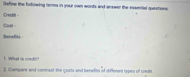 Define the following terms in your own words and answer the essential questions: 
Credit - 
Cost - 
Benefits - 
1. What is credit? 
2. Compare and contrast the çosts and benefits of different types of credit.