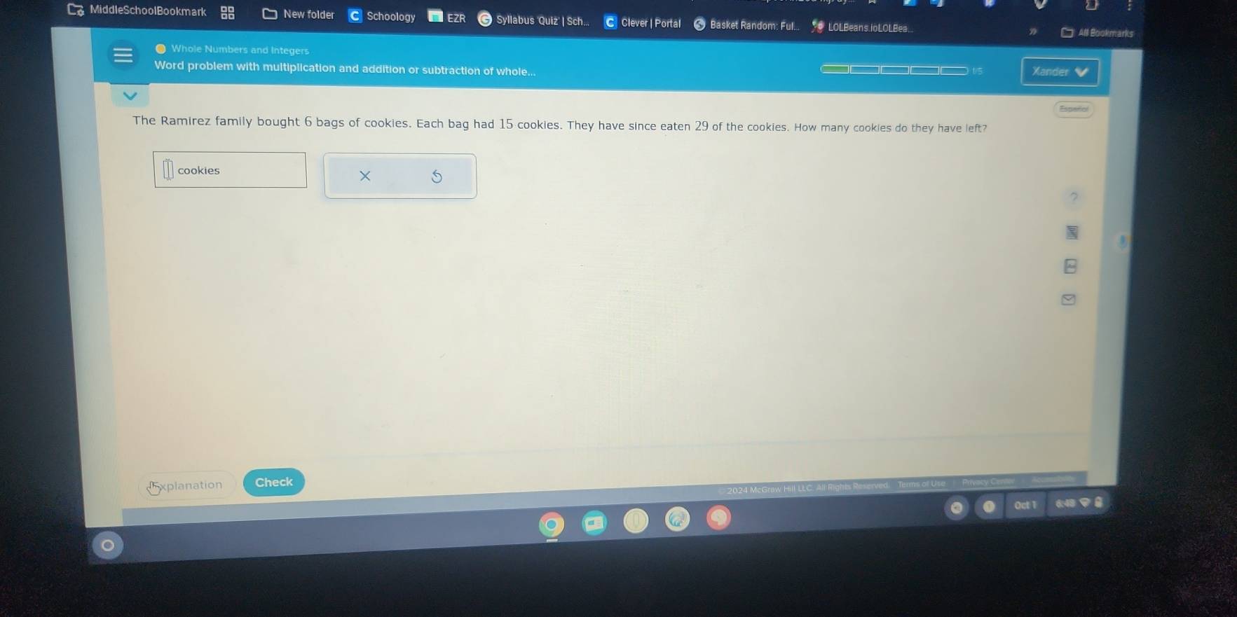 MiddleSchoolBookmark New folder Schoology EZR Syllabus 'Quiz' | Sch... C Clever | Portal 8 Basket Random: Ful... LOLBeans.joLOLBea. 
All Bookmarks 
Whole Numbers and Integers 
Word problem with multiplication and addition or subtraction of whole... □□□□□□□□□ t/5 Xander 
The Ramirez family bought 6 bags of cookies. Each bag had 15 cookies. They have since eaten 29 of the cookies. How many cookies do they have left? 
cookies × 
xplanation Check 
6:48