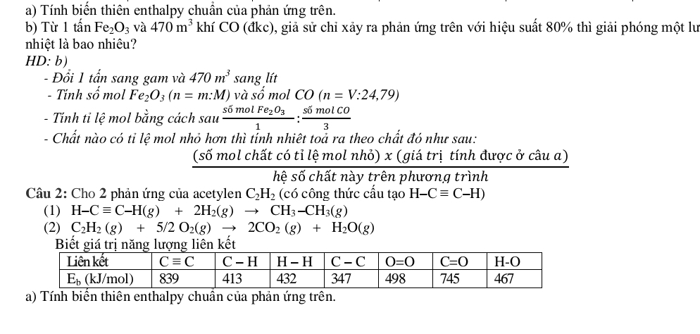 Tính biến thiên enthalpy chuẩn của phản ứng trên.
b) Từ 1 tấn Fe_2O_3 và 470m^3 khí CO (đkc), giả sử chỉ xảy ra phản ứng trên với hiệu suất 80% thì giải phóng một lư
nhiệt là bao nhiêu?
HD: b)
- Đổi 1 tấn sang gam và 470m^3 sang lít
- Tính số mol Fe_2O_3(n=m:M) và số mol CO(n=V:24,79)
- Tính tỉ lệ mol bằng cách sau frac simolFe_2O_31: simolCO/3 
- Chất nào có tỉ lệ mol nhỏ hơn thì tính nhiệt toả ra theo chất đó như sau:
 (s6molchatc6tilemolnho)x(giatritinh/hes6chitnaytrenphurongtrin  được ở câu a)
1^-
Câu 2: Cho 2 phản ứng của acetylen C_2H_2 (có công thức cấu tạo H-Cequiv C-H)
(1) H-Cequiv C-H(g)+2H_2(g)to CH_3-CH_3(g)
(2) C_2H_2(g)+5/2O_2(g)to 2CO_2(g)+H_2O(g)
a) Tính biển thiên enthalpy chuẩn của phản ứng trên.