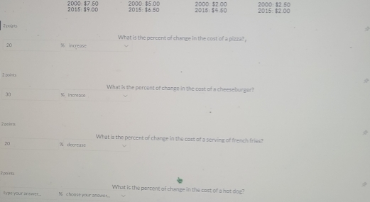2000 : $7.50 2015: $9.00 2015: $6.50 2000 : $5.00 2015: $4.50 2000 : $2.00 2000 : $2.50 2015: $2.00
2 points 
What is the percent of change in the cost of a pizza?
20 % increase 
2 points 
What is the percent of change in the cost of a cheeseburger?
30 % increase 
2 points 
What is the percent of change in the cost of a serving of french fries?
20 % decrease 
2 points 
2 
What is the percent of change in the cost of a hot dog? 
type your answer... % choose your answir..