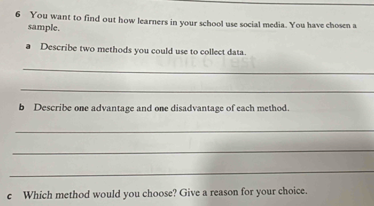 You want to find out how learners in your school use social media. You have chosen a 
sample. 
a Describe two methods you could use to collect data. 
_ 
_ 
b Describe one advantage and one disadvantage of each method. 
_ 
_ 
_ 
c Which method would you choose? Give a reason for your choice.