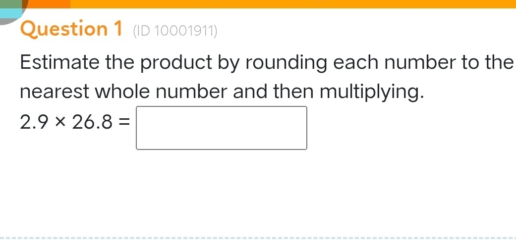 (ID 10001911) 
Estimate the product by rounding each number to the 
nearest whole number and then multiplying.
2.9* 26.8=□