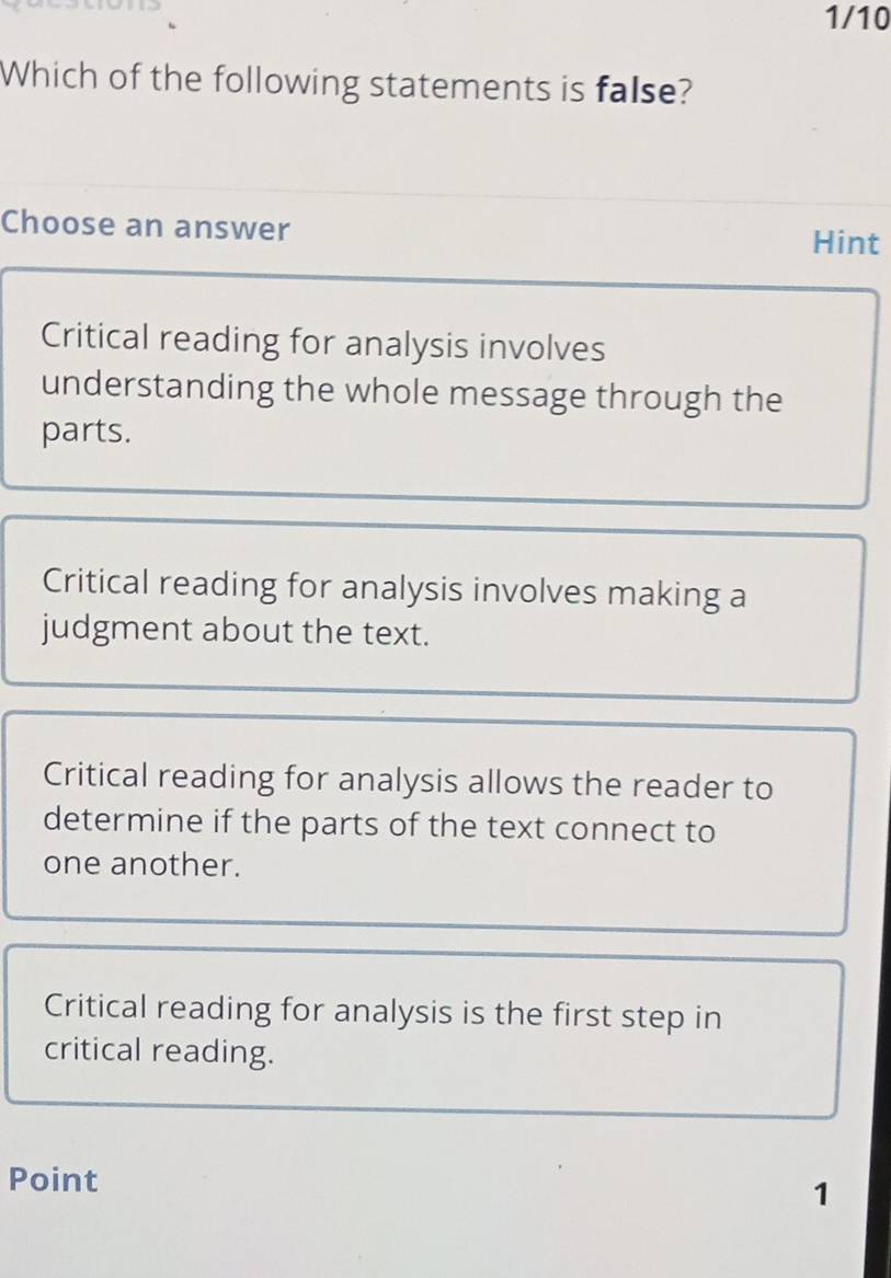 1/10
Which of the following statements is false?
Choose an answer
Hint
Critical reading for analysis involves
understanding the whole message through the
parts.
Critical reading for analysis involves making a
judgment about the text.
Critical reading for analysis allows the reader to
determine if the parts of the text connect to
one another.
Critical reading for analysis is the first step in
critical reading.
Point
1