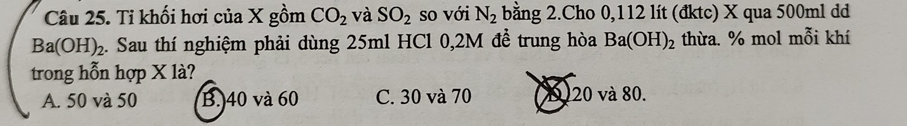 Ti khối hơi của X gồm CO_2 và SO_2 so với N_2 bằng 2.Cho 0,112 lít (đktc) X qua 500ml dd
Ba(OH)_2 1. Sau thí nghiệm phải dùng 25ml HCl 0,2M đễ trung hòa Ba(OH)_2 thừa. % mol mỗi khí
trong hỗn hợp X là?
A. 50 và 50 B. 40 và 60 C. 30 và 70 (D) 20 và 80.