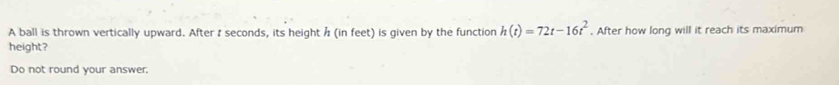 A ball is thrown vertically upward. After I seconds, its height h (in feet) is given by the function h(t)=72t-16t^2. After how long will it reach its maximum 
height? 
Do not round your answer.