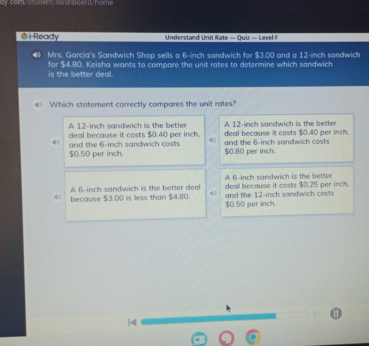 i-Ready Understand Unit Rate — Quiz — Level F
Mrs. Garcia's Sandwich Shop sells a 6-inch sandwich for $3.00 and a 12-inch sandwich
for $4.80. Keisha wants to compare the unit rates to determine which sandwich
is the better deal.
Which statement correctly compares the unit rates?
A 12-inch sandwich is the better A 12-inch sandwich is the better
deal because it costs $0.40 per inch, deal because it costs $0.40 per inch,
and the 6-inch sandwich costs 》 and the 6-inch sandwich costs
$0.50 per inch. $0.80 per inch.
A 6-inch sandwich is the better
A 6-inch sandwich is the better deal deal because it costs $0.25 per inch,
because $3.00 is less than $4.80. and the 12-inch sandwich costs
$0.50 per inch.
D
4