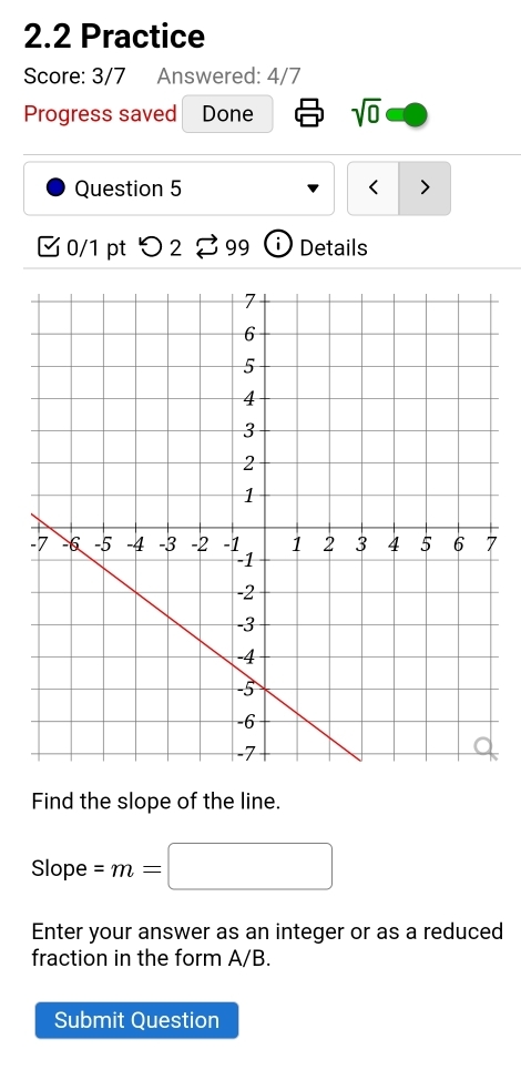 2.2 Practice 
Score: 3/7 Answered: 4/7 
Progress saved Done sqrt(0) 
Question 5 < > 
0/1 pt つ2 I 99 Details 
Find the slope of the line.
Slope =m=□
Enter your answer as an integer or as a reduced 
fraction in the form A/B. 
Submit Question