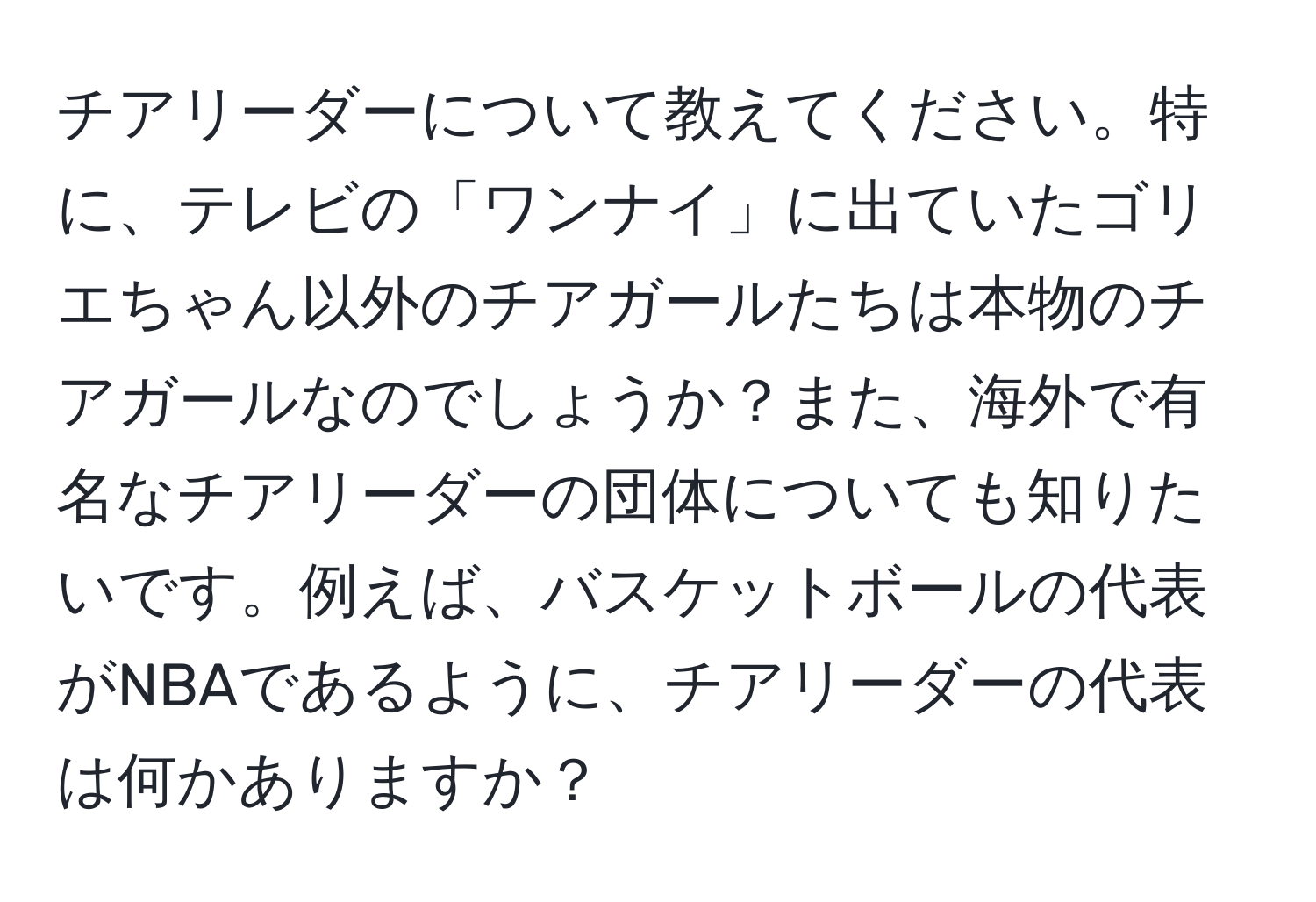 チアリーダーについて教えてください。特に、テレビの「ワンナイ」に出ていたゴリエちゃん以外のチアガールたちは本物のチアガールなのでしょうか？また、海外で有名なチアリーダーの団体についても知りたいです。例えば、バスケットボールの代表がNBAであるように、チアリーダーの代表は何かありますか？