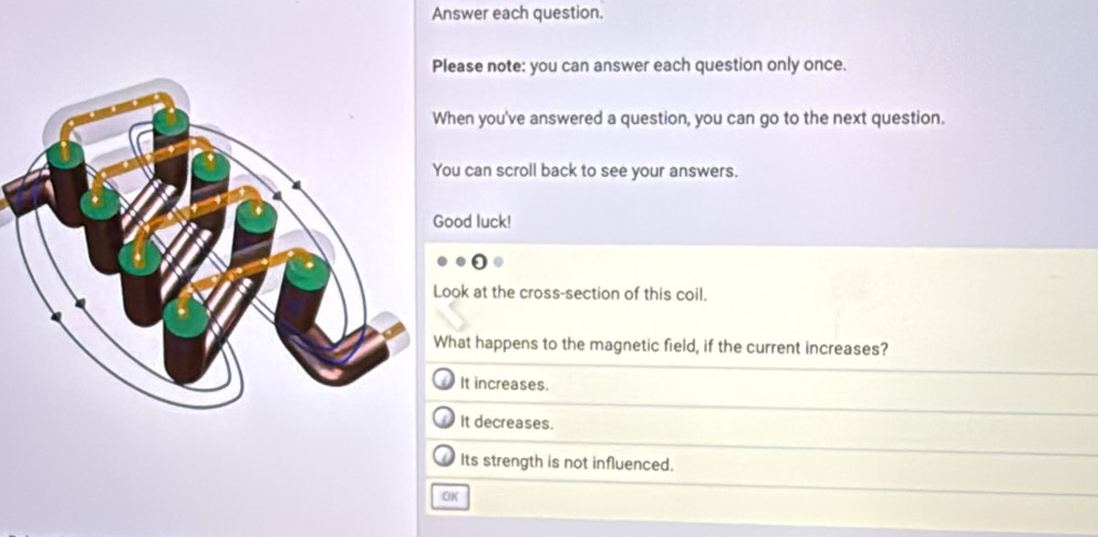 Answer each question.
ease note: you can answer each question only once.
en you've answered a question, you can go to the next question.
u can scroll back to see your answers.
od luck!
ok at the cross-section of this coil.
hat happens to the magnetic field, if the current increases?
It increases.
It decreases.
Its strength is not influenced.
OK