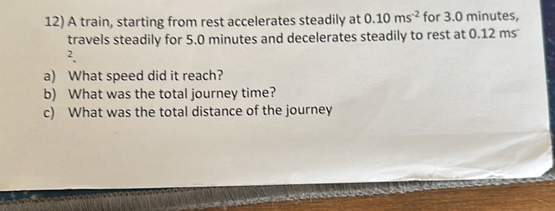 A train, starting from rest accelerates steadily at 0.10ms^(-2) for 3.0 minutes, 
travels steadily for 5.0 minutes and decelerates steadily to rest at 0.12 ms
2. 
a) What speed did it reach? 
b) What was the total journey time? 
c) What was the total distance of the journey