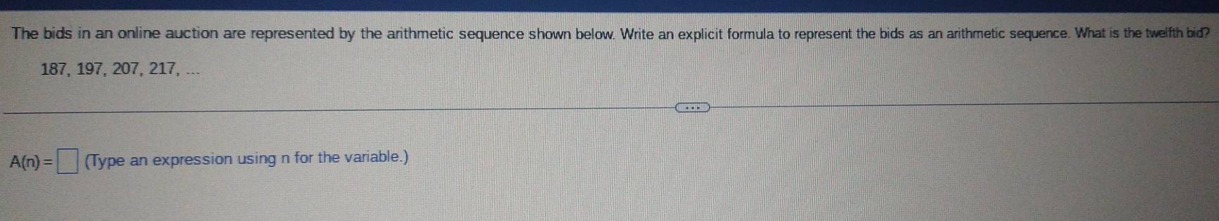 The bids in an online auction are represented by the arithmetic sequence shown below. Write an explicit formula to represent the bids as an arithmetic sequence. What is the twelfth bid?
187, 197, 207, 217, ...
A(n)=□ (Type an expression using n for the variable.)