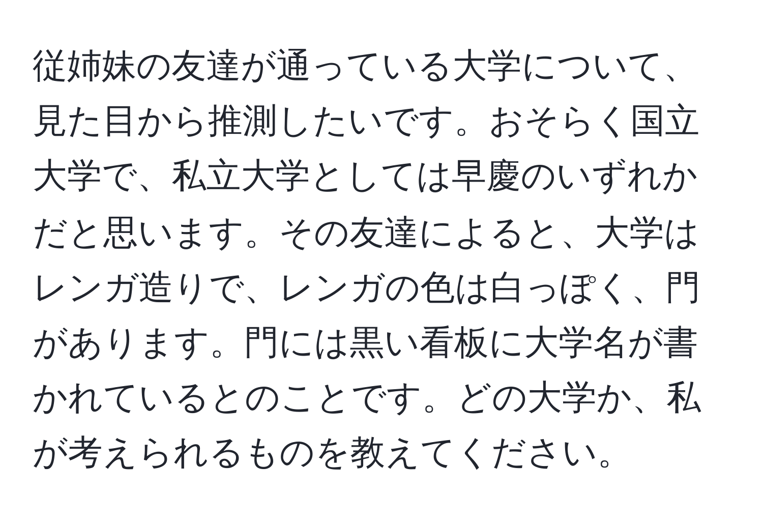 従姉妹の友達が通っている大学について、見た目から推測したいです。おそらく国立大学で、私立大学としては早慶のいずれかだと思います。その友達によると、大学はレンガ造りで、レンガの色は白っぽく、門があります。門には黒い看板に大学名が書かれているとのことです。どの大学か、私が考えられるものを教えてください。