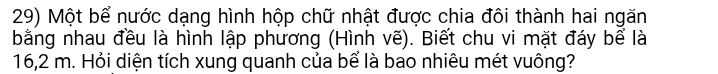 Một bể nước dạng hình hộp chữ nhật được chia đôi thành hai ngăn 
bằng nhau đều là hình lập phương (Hình vẽ). Biết chu vi mặt đáy bể là
16,2 m. Hỏi diện tích xung quanh của bể là bao nhiêu mét vuông?