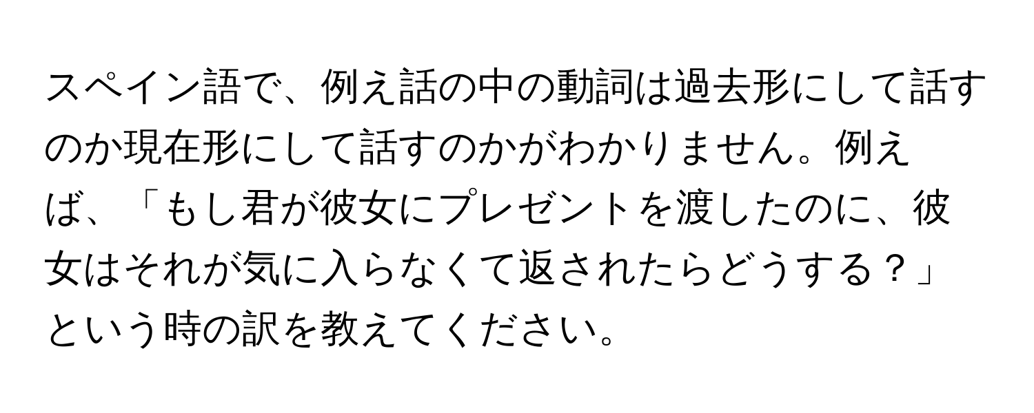 スペイン語で、例え話の中の動詞は過去形にして話すのか現在形にして話すのかがわかりません。例えば、「もし君が彼女にプレゼントを渡したのに、彼女はそれが気に入らなくて返されたらどうする？」という時の訳を教えてください。