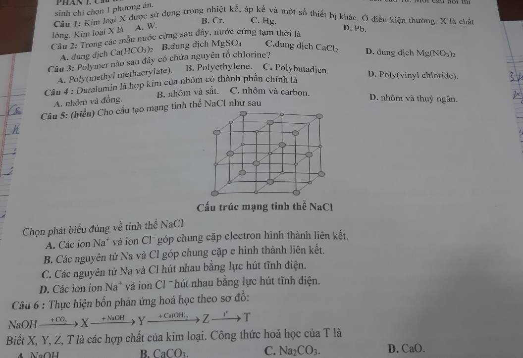 sinh chi chọn 1 phương án.
Câu 1: Kim loại X được sử dụng trong nhiệt kế, áp kế và một số thiết bị khác. Ở điều kiện thường, X là chất
B. Cr. C. Hg.
lỏng. Kim loại X là A. W.
D. Pb.
Câu 2: Trong các mẫu nước cứng sau đây, nước cứng tạm thời là
A. dung dịch C a(HCO_3) B.dung dịch Mg SO 4 C.dung dịch
Câu 3: Polymer nào sau đây có chứa nguyên tố chlorine? CaCl_2 D. dung dịch Mg(NO_3)_2
A. Poly(methyl methacrylate). B. Polyethylene. C. Polybutadien. D. Poly(vinyl chloride).
Câu 4 : Duralumin là hợp kim của nhôm có thành phần chính là
A. nhôm và đồng. B. nhôm và sắt. C. nhôm và carbon.
D. nhôm và thuỷ ngân.
Câu 5: (hiểu) Cho cấu tạo mạng tinh thể NaCl như sau
Cấu trúc mạng tinh thể NaC
Chọn phát biểu đúng về tinh thể NaCl
A. Các ion Na^+ và ion Cl¯ góp chung cặp electron hình thành liên kết.
B. Các nguyên tử Na và Cl góp chung cặp e hình thành liên kết.
C. Các nguyên tử Na và Cl hút nhau bằng lực hút tĩnh điện.
D. Các ion ion Na* và ion Cl ˉhút nhau bằng lực hút tĩnh điện.
Câu 6 : Thực hiện bốn phản ứng hoá học theo sơ đồ:
NaOH xrightarrow +CO_2Xxrightarrow +NaOHYxrightarrow +Ca(OH)_2Zxrightarrow 1°T
Biết X, Y, Z, T là các hợp chất của kim loại. Công thức hoá học của T là
NaOH
C. Na_2CO_3.
B. CaCO_3. D. CaO.