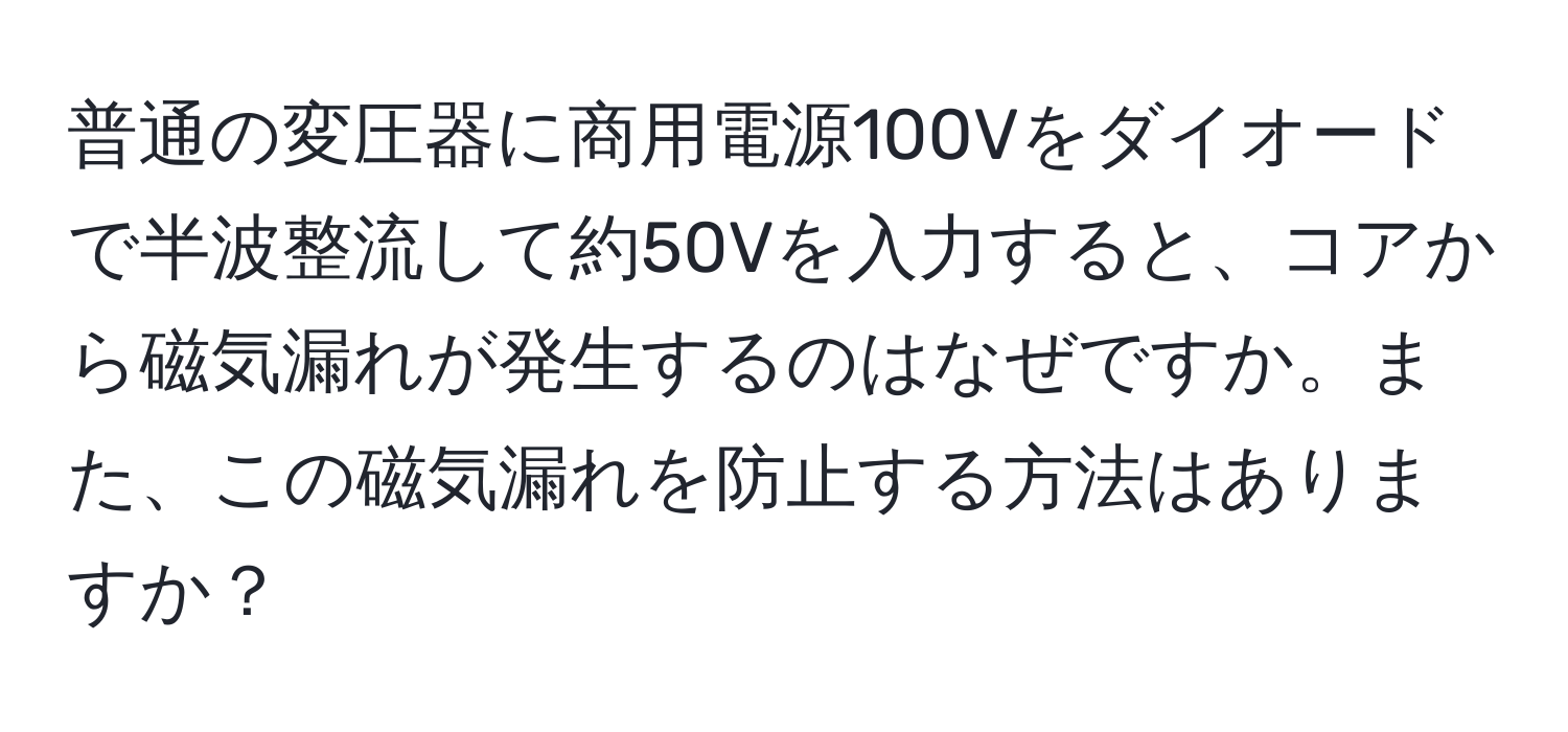 普通の変圧器に商用電源100Vをダイオードで半波整流して約50Vを入力すると、コアから磁気漏れが発生するのはなぜですか。また、この磁気漏れを防止する方法はありますか？