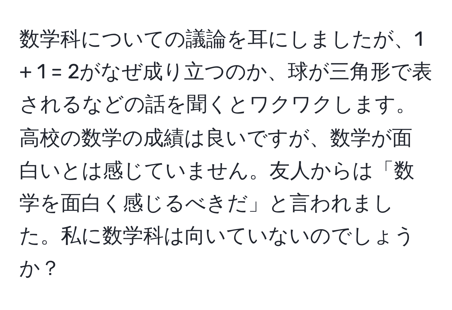 数学科についての議論を耳にしましたが、1 + 1 = 2がなぜ成り立つのか、球が三角形で表されるなどの話を聞くとワクワクします。高校の数学の成績は良いですが、数学が面白いとは感じていません。友人からは「数学を面白く感じるべきだ」と言われました。私に数学科は向いていないのでしょうか？