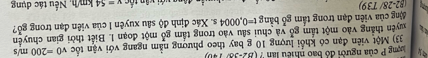 lương P của người đó bao nhiều lần ? (B2-38) 140) 
33) Một viên đạn có khối lượng 10 g bay theo phương nằm ngang với vận tốc v0=200m/s
tàn tàn tuyên thắng vào một tấm gỗ và chui sâu vào trong tấm gỗ một đoạn l. Biết thời gian chuyền 
động của viên đạn trong tấm gỗ bằng t=0,0004s. Xác định độ sâu xuyên l của viên đạn trong gỗ? 
time (B2-28/ T39) v=54km/h. Nếu tác dụng