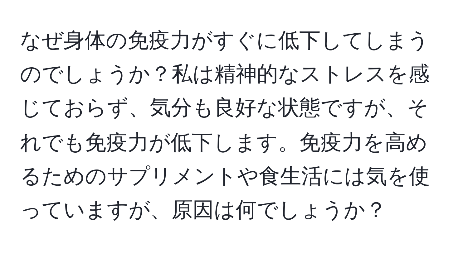 なぜ身体の免疫力がすぐに低下してしまうのでしょうか？私は精神的なストレスを感じておらず、気分も良好な状態ですが、それでも免疫力が低下します。免疫力を高めるためのサプリメントや食生活には気を使っていますが、原因は何でしょうか？