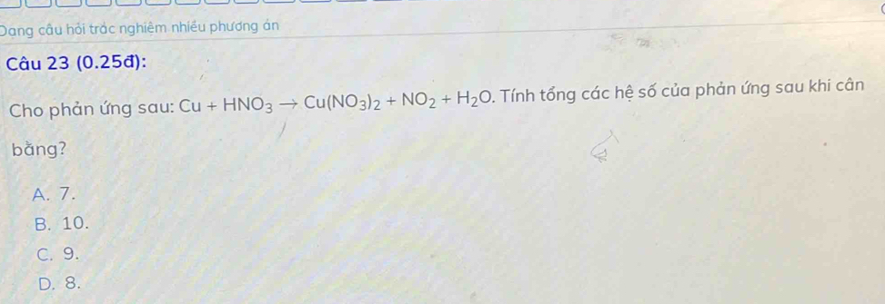 Dang câu hỏi trác nghiệm nhiều phương án
Câu 23 (0.25đ):
Cho phản ứng sau: Cu+HNO_3to Cu(NO_3)_2+NO_2+H_2O. Tính tổng các hệ số của phản ứng sau khi cân
bǎng?
A. 7.
B. 10.
C. 9.
D. 8.