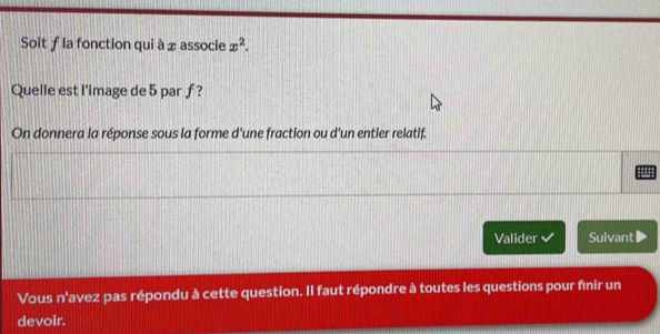 Soit ƒ la fonction qui à xassocie x^2. 
Quelle est l'image de 5 par ƒ? 
On donnera la réponse sous la forme d'une fraction ou d'un entier relatif. 
Valider Suivant 
Vous n'avez pas répondu à cette question. Il faut répondre à toutes les questions pour finir un 
devoir.